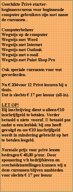 Tekstvak: Geschikte Priv starter-beginnerscursus voor beginnende computer gebruikers zijn met name de cursussen . ComputerbeheerWegwijs op de computerWegwijs met WordWegwijs met InternetWegwijs met Outlook Wegwijs met e-mailWegwijs met Paint Shop ProOok speciale cursussen voor wat gevorderden.Nu  204voor 12 Priv lesuren bij u thuis. Dat is slechts  17 per lesuur (all-in). LET OP!Bij inschrijving dient u alleen 10 inschrijfgeld te betalen. Verder betaald u niets  vooraf. U betaald pas nadat u een lesblok bij ons heeft gevolgd en uw 10 inschrijfgeld wordt in mindering gebracht op het te betalen lesgeld.Normale prijs voor priv lessen bedragen  48,00 p/uur. Door sponsoring v/h bedrijfsleven en overheidsinstellingen kunnen wij u deze cursussen blijven aanbieden voor slechts  17 per lesuur