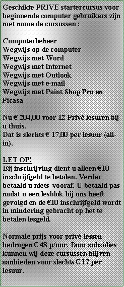 Tekstvak: Geschikte PRIVE startercursus voor beginnende computer gebruikers zijn met name de cursussen :ComputerbeheerWegwijs op de computerWegwijs met WordWegwijs met InternetWegwijs met Outlook Wegwijs met e-mailWegwijs met Paint Shop Pro en PicasaNu  204,00 voor 12 Priv lesuren bij u thuis. Dat is slechts  17,00 per lesuur (all-in). LET OP!Bij inschrijving dient u alleen 10 inschrijfgeld te betalen. Verder betaald u niets  vooraf. U betaald pas nadat u een lesblok bij ons heeft gevolgd en de 10 inschrijfgeld wordt in mindering gebracht op het te betalen lesgeld.Normale prijs voor priv lessen bedragen  48 p/uur. Door subsidies  kunnen wij deze cursussen blijven aanbieden voor slechts  17 per lesuur.  